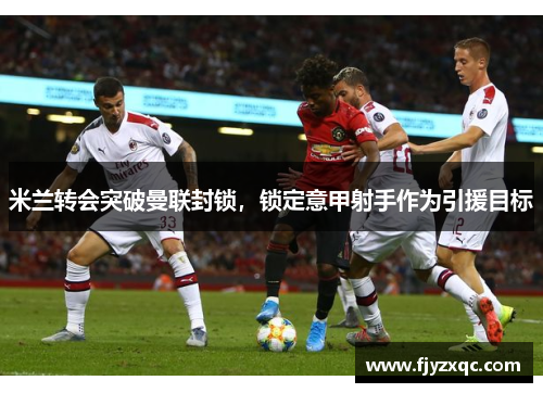 米兰转会突破曼联封锁，锁定意甲射手作为引援目标