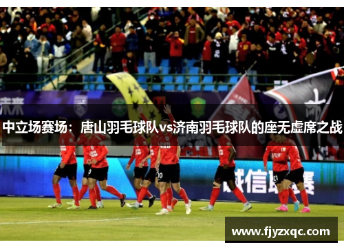 中立场赛场：唐山羽毛球队vs济南羽毛球队的座无虚席之战